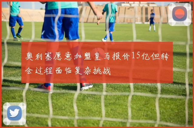 奥利塞愿意加盟皇马报价15亿但转会过程面临复杂挑战