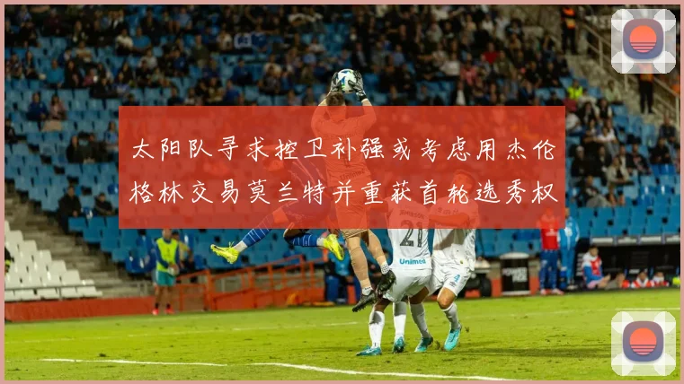 太阳队寻求控卫补强或考虑用杰伦格林交易莫兰特并重获首轮选秀权
