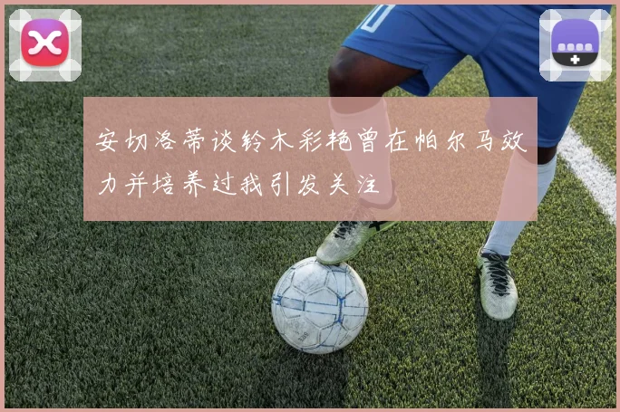 安切洛蒂谈铃木彩艳曾在帕尔马效力并培养过我引发关注