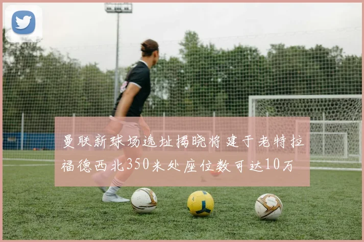 曼联新球场选址揭晓将建于老特拉福德西北350米处座位数可达10万