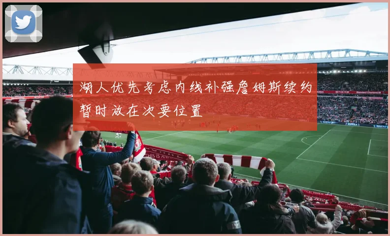 湖人优先考虑内线补强詹姆斯续约暂时放在次要位置