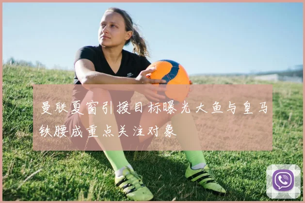 曼联夏窗引援目标曝光大鱼与皇马铁腰成重点关注对象