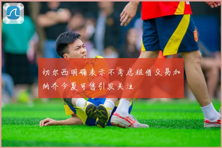 切尔西明确表示不考虑租借交易加纳乔今夏可售引发关注