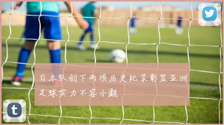 日本队创下两项历史纪录彰显亚洲足球实力不容小觑