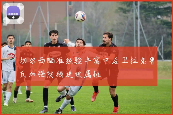 切尔西瞄准经验丰富中后卫拉克鲁瓦加强防线进攻属性