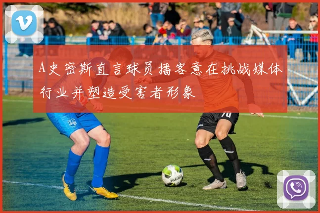 A史密斯直言球员播客意在挑战媒体行业并塑造受害者形象