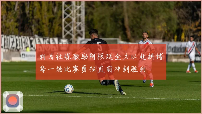 利马社媒激励阿根廷全力以赴拼搏每一场比赛勇往直前冲刺胜利