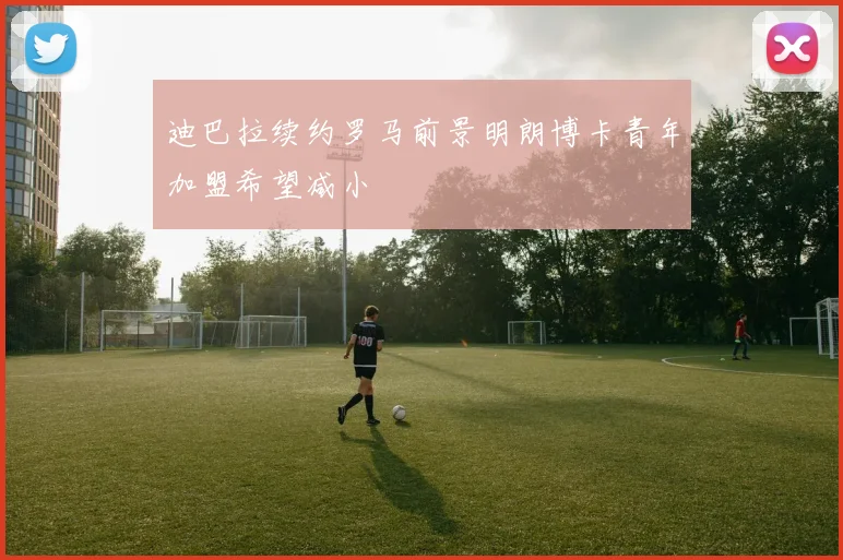 迪巴拉续约罗马前景明朗博卡青年加盟希望减小