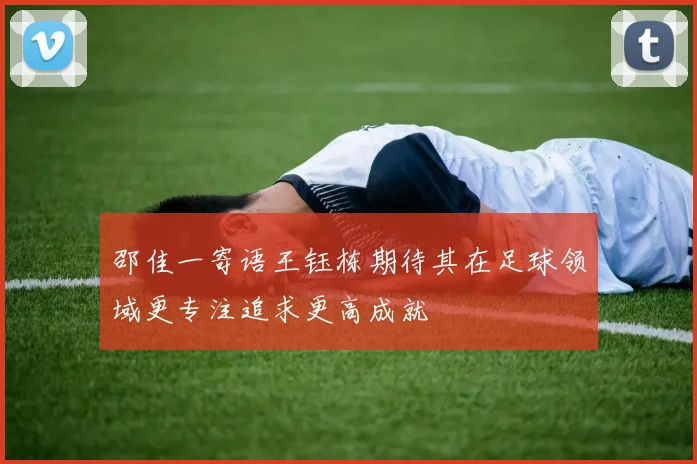邵佳一寄语王钰栋期待其在足球领域更专注追求更高成就