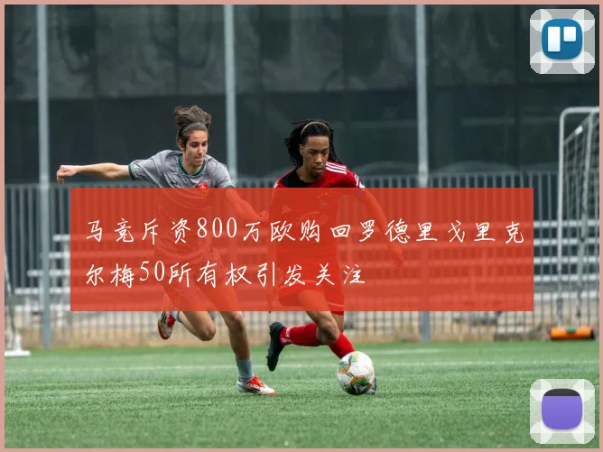 马竞斥资800万欧购回罗德里戈里克尔梅50所有权引发关注
