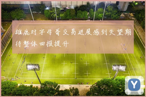 雄鹿对字母哥交易进展感到失望期待整体回报提升