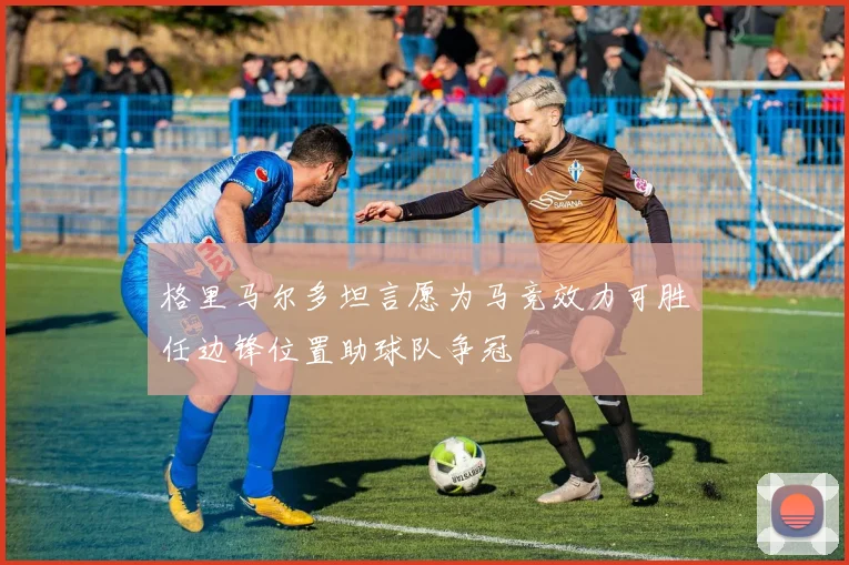格里马尔多坦言愿为马竞效力可胜任边锋位置助球队争冠