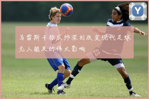 马雷斯卡称瓜帅深刻改变现代足球无人能及的伟大影响