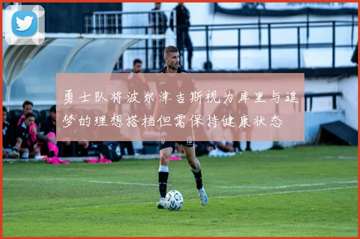 勇士队将波尔津吉斯视为库里与追梦的理想搭档但需保持健康状态
